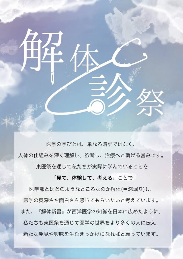 医学の学びとは、単なる暗記ではなく、人体の仕組みを深く理解し、診断し、治療へと繋げる営みです。東医祭を通じて私たちが実際に学んでいることを「見て、体験して、考える」ことで医学部とはどのようなところなのか解体(＝深堀り)し、医学の奥深さや面白さを感じてもらいたいと考えています。また、『解体新書』が西洋医学の知識を日本に広めたように、私たちも東医祭を通じて医学の世界をより多くの人に伝え、新たな発見や興味を生むきっかけになればと願っています。